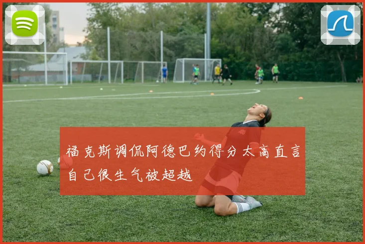 福克斯调侃阿德巴约得分太高直言自己很生气被超越