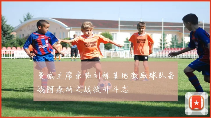 曼城主席亲临训练基地激励球队备战阿森纳之战提升斗志