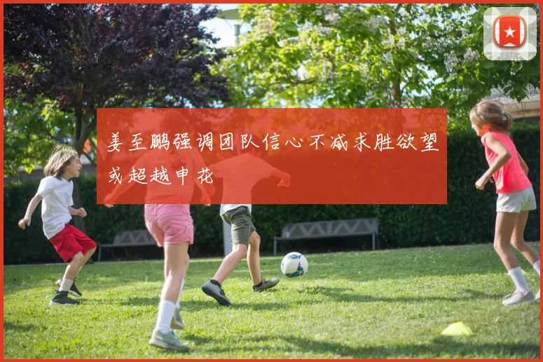 姜至鹏强调团队信心不减求胜欲望或超越申花