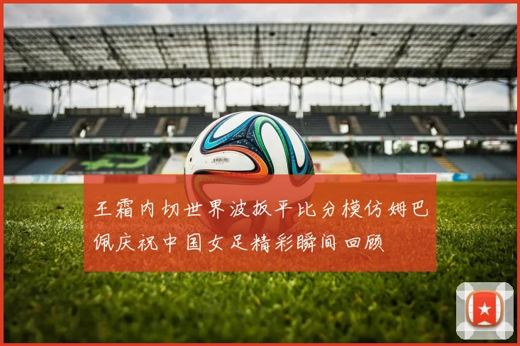 王霜内切世界波扳平比分模仿姆巴佩庆祝中国女足精彩瞬间回顾