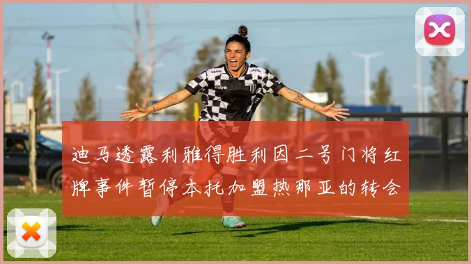 迪马透露利雅得胜利因二号门将红牌事件暂停本托加盟热那亚的转会事宜