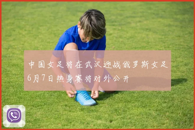 中国女足将在武汉迎战俄罗斯女足6月7日热身赛将对外公开