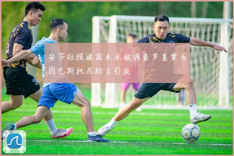 安莎社报道国米未被调查罗基案或因巴斯托尼肘击引发