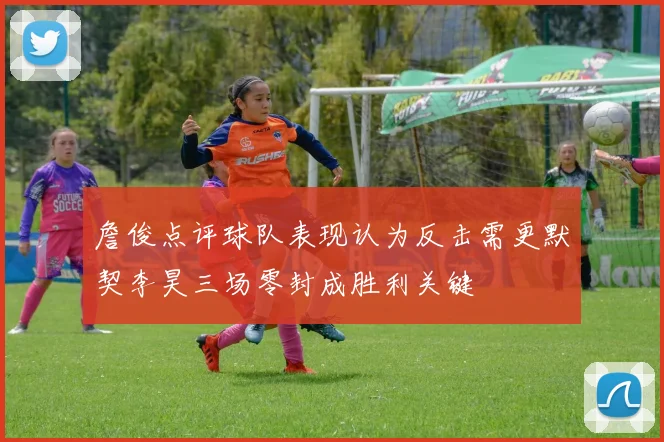 詹俊点评球队表现认为反击需更默契李昊三场零封成胜利关键