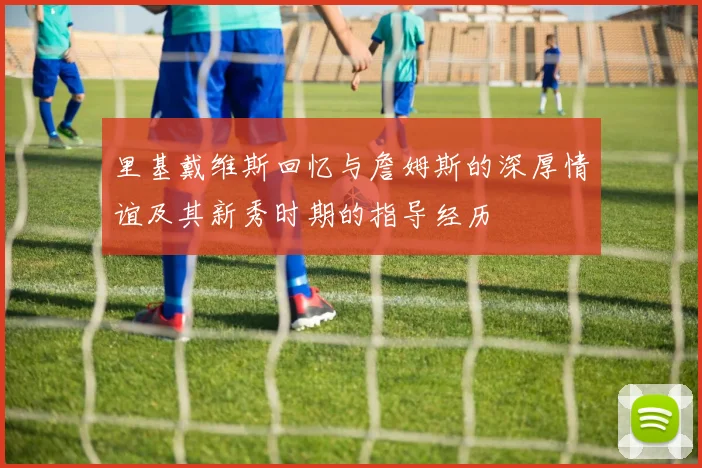 里基戴维斯回忆与詹姆斯的深厚情谊及其新秀时期的指导经历