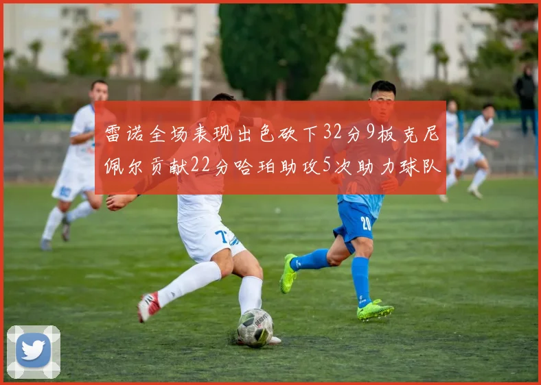 雷诺全场表现出色砍下32分9板克尼佩尔贡献22分哈珀助攻5次助力球队胜利