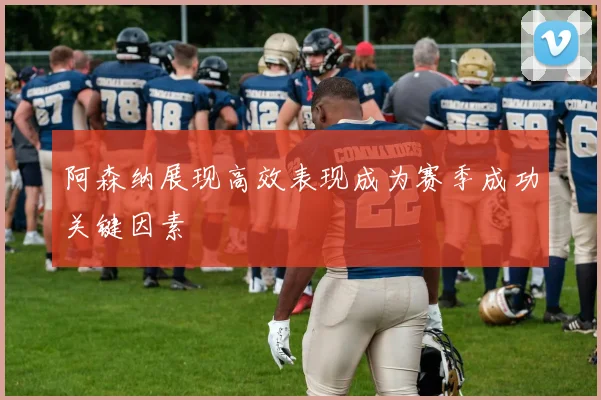 阿森纳展现高效表现成为赛季成功关键因素