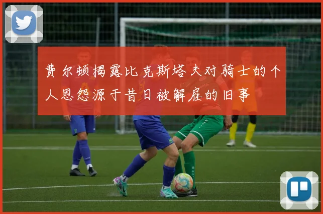 费尔顿揭露比克斯塔夫对骑士的个人恩怨源于昔日被解雇的旧事