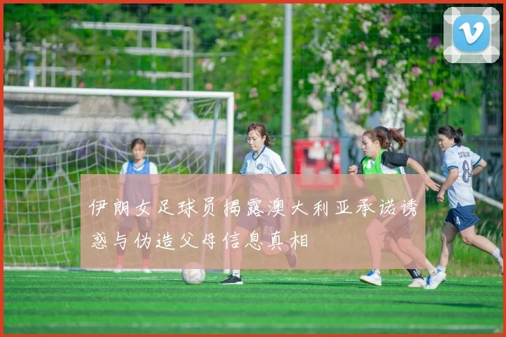 伊朗女足球员揭露澳大利亚承诺诱惑与伪造父母信息真相