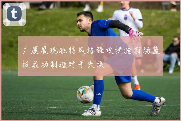 广厦展现独特风格强攻拼抢前场篮板成功制造对手失误