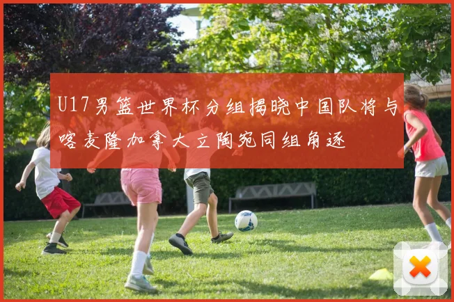 U17男篮世界杯分组揭晓中国队将与喀麦隆加拿大立陶宛同组角逐