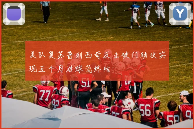 美队复苏普利西奇反击破门助攻实现五个月进球荒终结