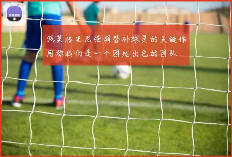 佩莱格里尼强调替补球员的关键作用称我们是一个团结出色的团队