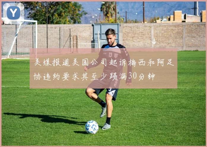 美媒报道美国公司起诉梅西和阿足协违约要求其至少踢满30分钟