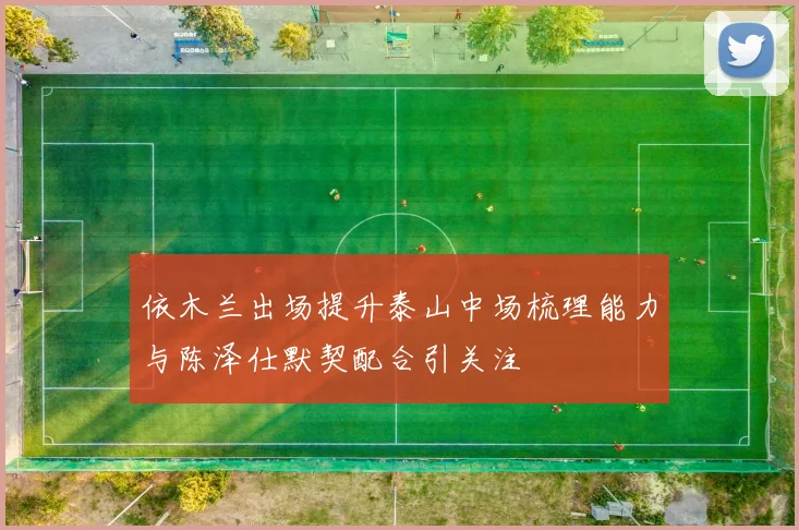依木兰出场提升泰山中场梳理能力与陈泽仕默契配合引关注