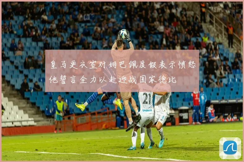皇马更衣室对姆巴佩度假表示愤怒他誓言全力以赴迎战国家德比