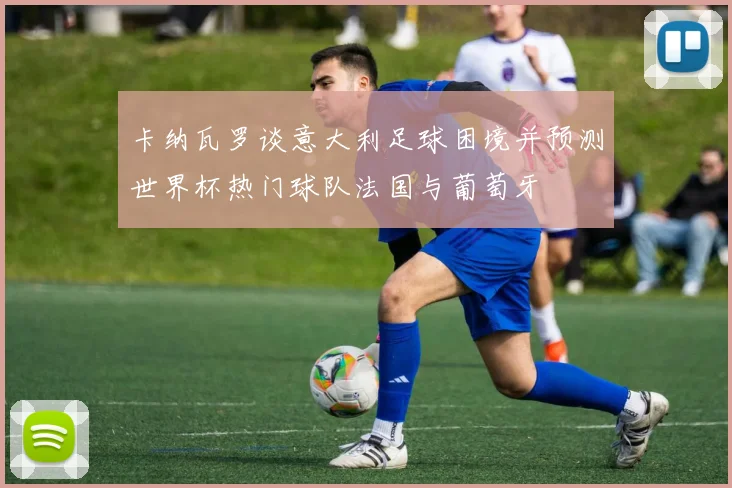 卡纳瓦罗谈意大利足球困境并预测世界杯热门球队法国与葡萄牙