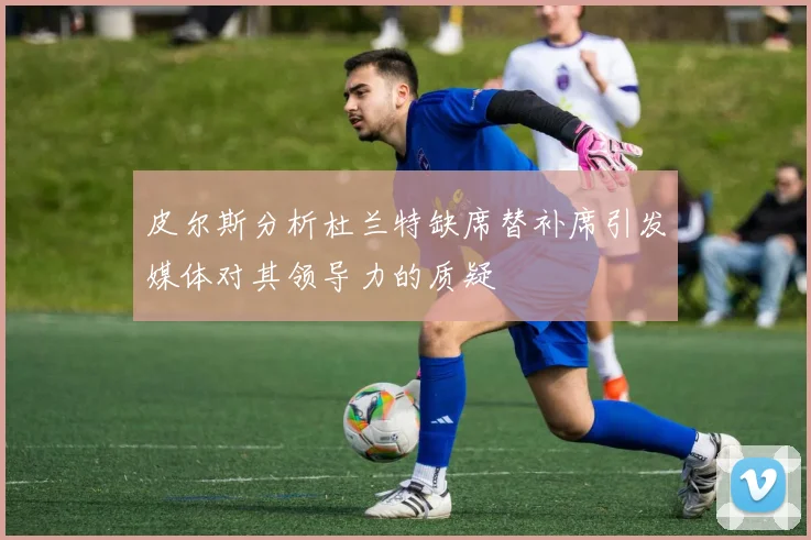 皮尔斯分析杜兰特缺席替补席引发媒体对其领导力的质疑