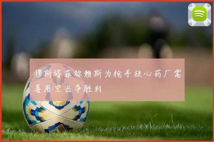 穆斯塔菲称赖斯为枪手核心药厂需善用空当争胜利