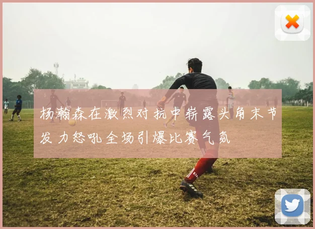 杨瀚森在激烈对抗中崭露头角末节发力怒吼全场引爆比赛气氛