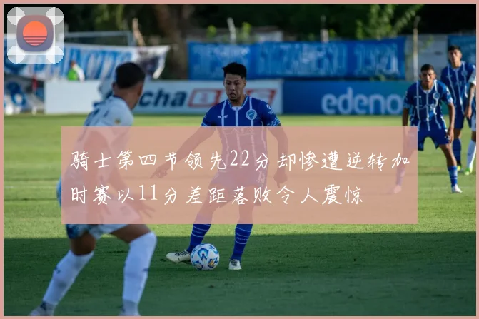 骑士第四节领先22分却惨遭逆转加时赛以11分差距落败令人震惊