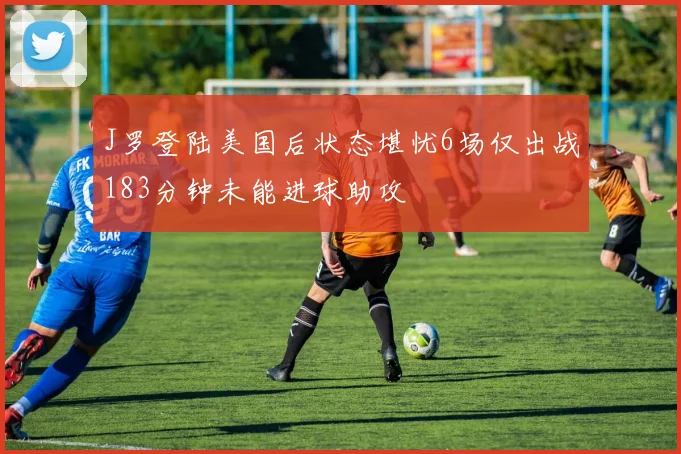 J罗登陆美国后状态堪忧6场仅出战183分钟未能进球助攻