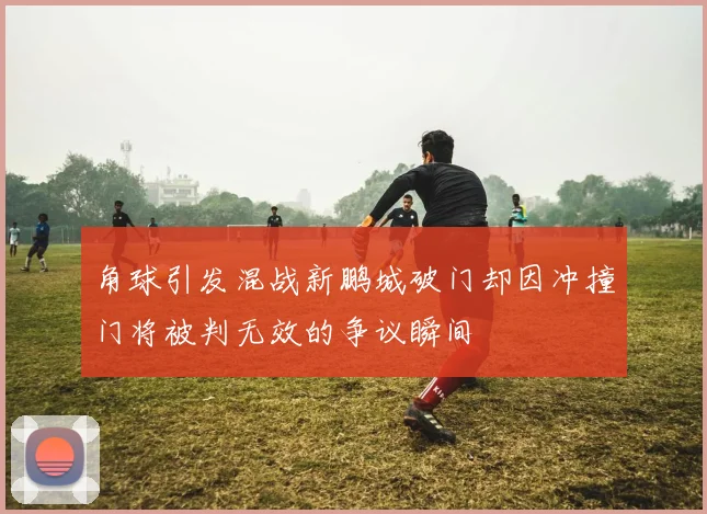 角球引发混战新鹏城破门却因冲撞门将被判无效的争议瞬间