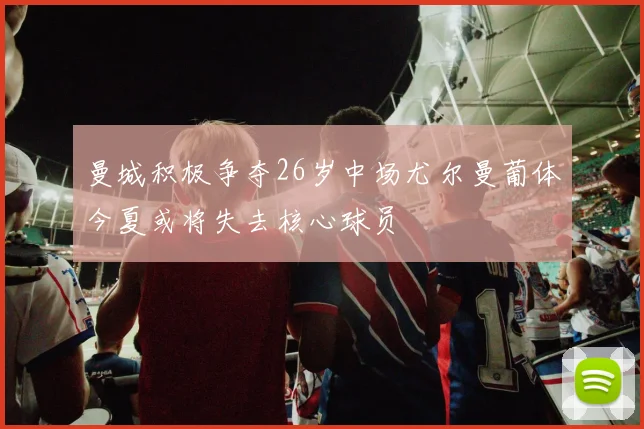 曼城积极争夺26岁中场尤尔曼葡体今夏或将失去核心球员