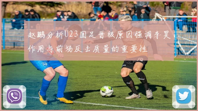 赵鹏分析U23国足晋级原因强调李昊作用与前场反击质量的重要性