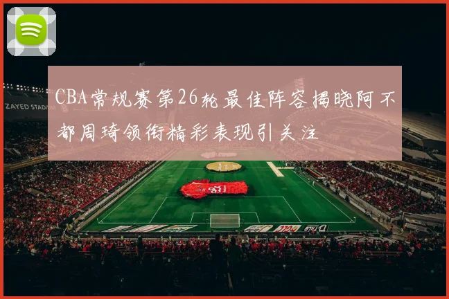 CBA常规赛第26轮最佳阵容揭晓阿不都周琦领衔精彩表现引关注