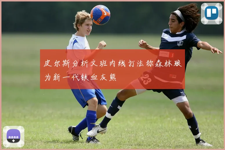 皮尔斯分析文班内线打法称森林狼为新一代铁血灰熊