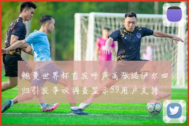 鲍曼世界杯首发呼声高涨诺伊尔回归引发争议调查显示59用户支持