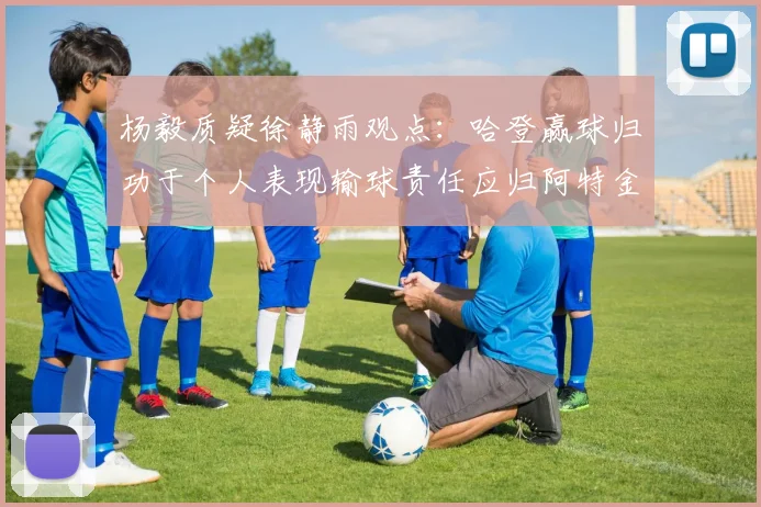 杨毅质疑徐静雨观点：哈登赢球归功于个人表现输球责任应归阿特金森教练