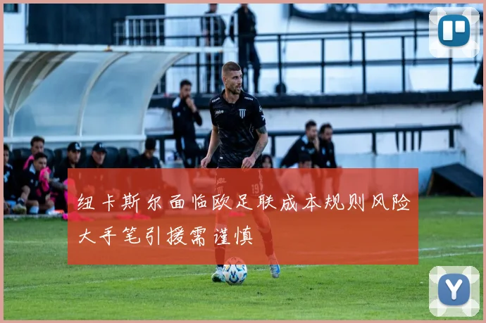 纽卡斯尔面临欧足联成本规则风险大手笔引援需谨慎