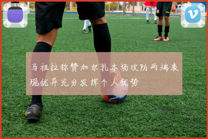 马祖拉称赞加尔扎本场攻防两端表现优异充分发挥个人优势