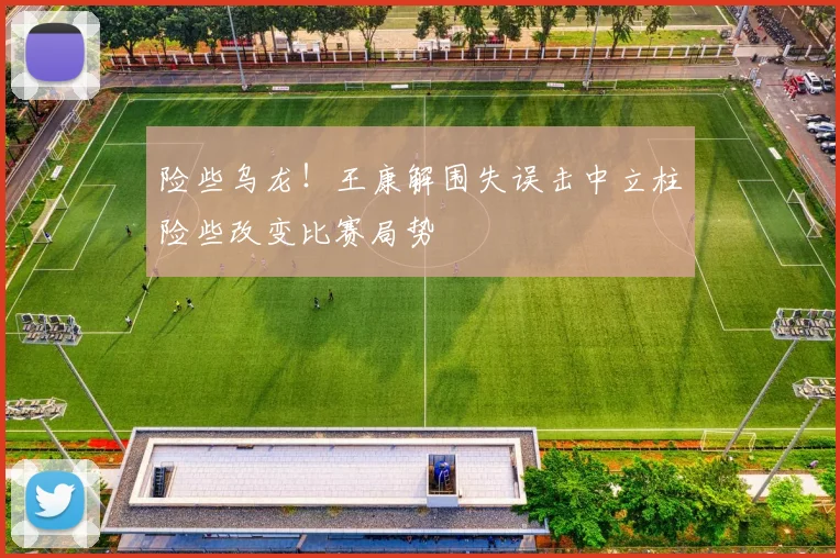 险些乌龙！王康解围失误击中立柱险些改变比赛局势