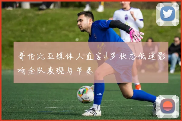 哥伦比亚媒体人直言J罗状态低迷影响全队表现与节奏